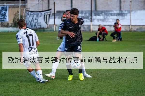 欧冠淘汰赛关键对位赛前前瞻与战术看点